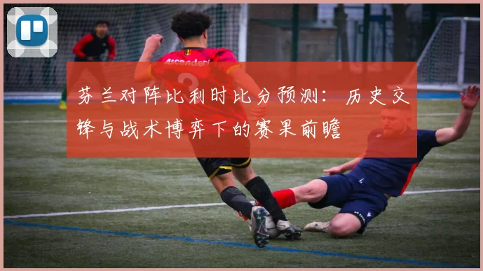 芬兰对阵比利时比分预测:历史交锋与战术博弈下的赛果前瞻