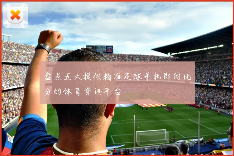 盘点五大提供精准足球手机即时比分的体育资讯平台