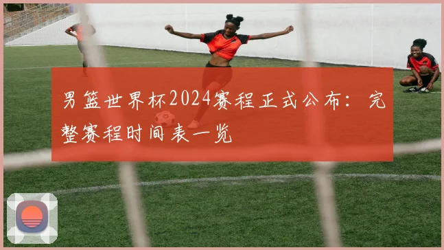 男篮世界杯2024赛程正式公布：完整赛程时间表一览