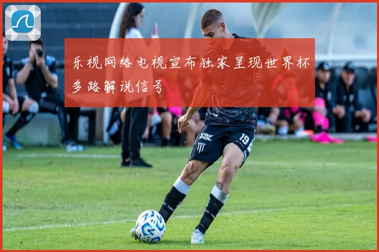 乐视网络电视宣布独家呈现世界杯多路解说信号