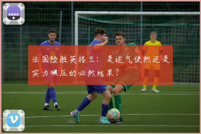 法国险胜英格兰：是运气使然还是实力碾压的必然结果？