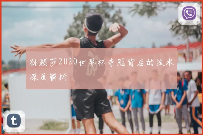 孙颖莎2020世界杯夺冠背后的技术深度解析