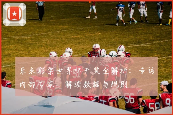 乐米彩票世界杯开奖全解析：专访内部专家，解读数据与规则