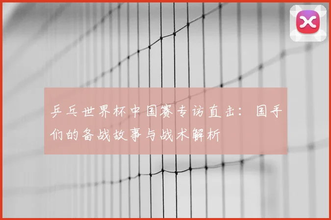 乒乓世界杯中国赛专访直击：国手们的备战故事与战术解析