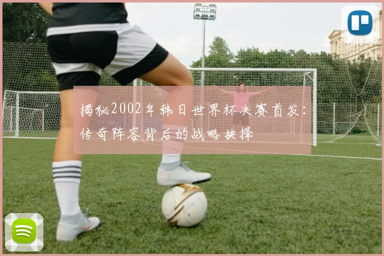 揭秘2002年韩日世界杯决赛首发：传奇阵容背后的战略抉择