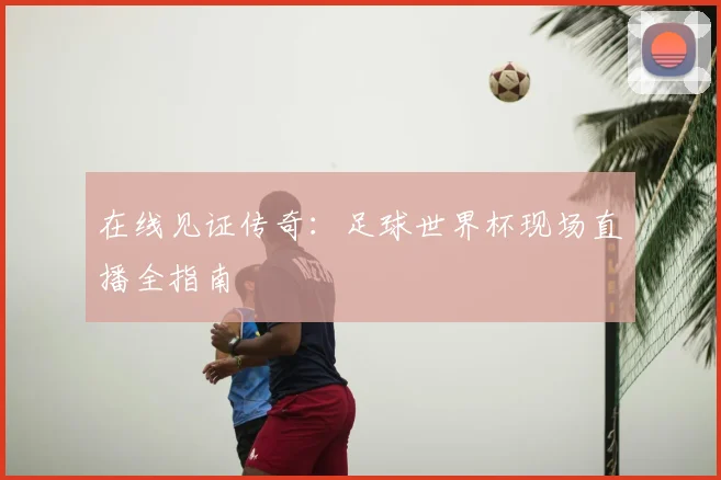 在线见证传奇：足球世界杯现场直播全指南
