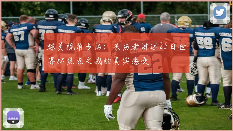 球员视角专访:亲历者讲述25日世界杯焦点之战的真实感受