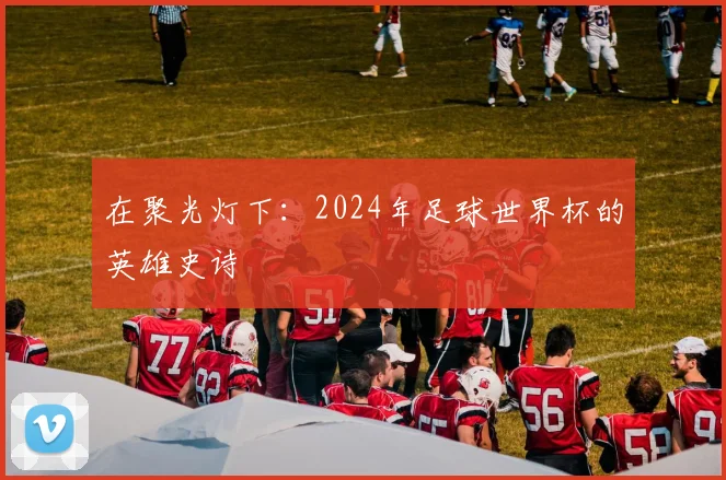 在聚光灯下：2024年足球世界杯的英雄史诗