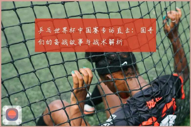 乒乓世界杯中国赛专访直击：国手们的备战故事与战术解析