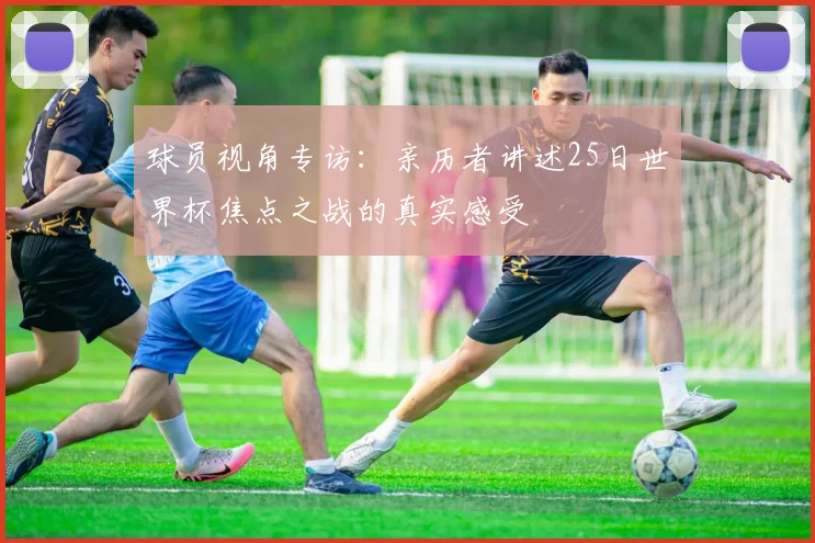 球员视角专访:亲历者讲述25日世界杯焦点之战的真实感受