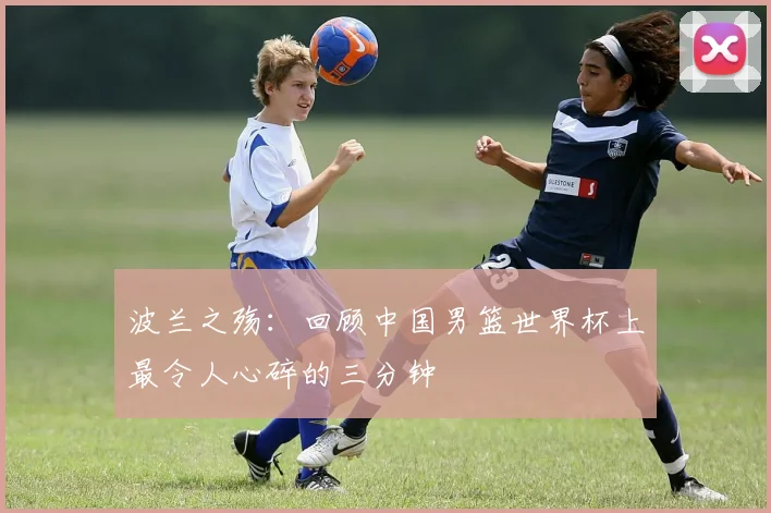 波兰之殇：回顾中国男篮世界杯上最令人心碎的三分钟